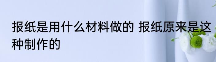 报纸是用什么材料做的 报纸原来是这种制作的