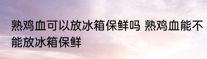 熟鸡血可以放冰箱保鲜吗 熟鸡血能不能放冰箱保鲜