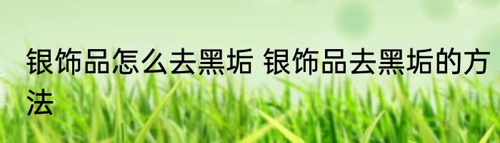 银饰品怎么去黑垢 银饰品去黑垢的方法