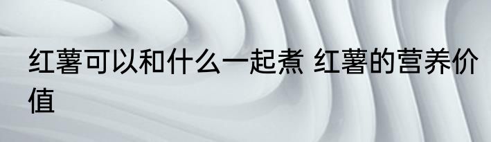 红薯可以和什么一起煮 红薯的营养价值