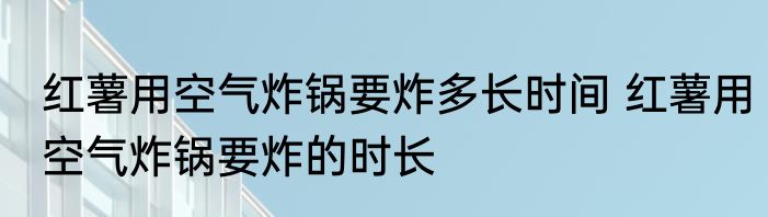 红薯用空气炸锅要炸多长时间 红薯用空气炸锅要炸的时长