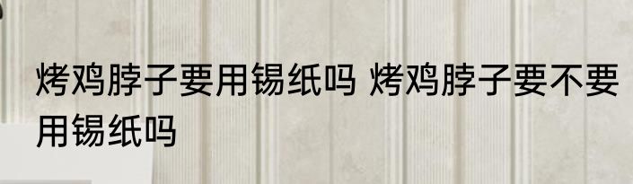烤鸡脖子要用锡纸吗 烤鸡脖子要不要用锡纸吗