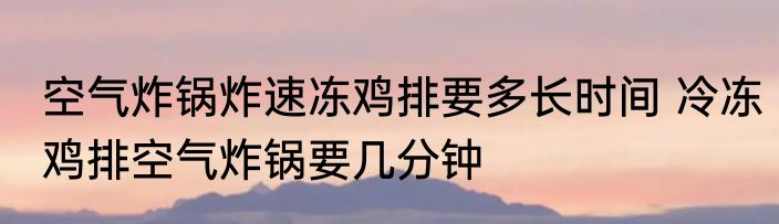空气炸锅炸速冻鸡排要多长时间 冷冻鸡排空气炸锅要几分钟
