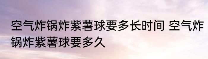 空气炸锅炸紫薯球要多长时间 空气炸锅炸紫薯球要多久
