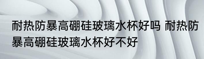 耐热防暴高硼硅玻璃水杯好吗 耐热防暴高硼硅玻璃水杯好不好