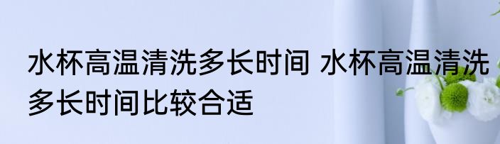 水杯高温清洗多长时间 水杯高温清洗多长时间比较合适