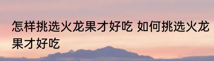 怎样挑选火龙果才好吃 如何挑选火龙果才好吃