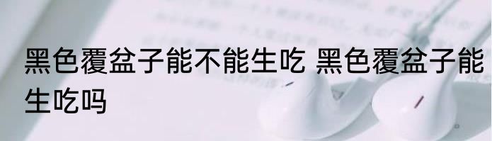 黑色覆盆子能不能生吃 黑色覆盆子能生吃吗