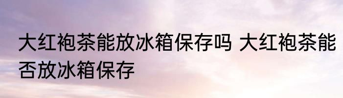 大红袍茶能放冰箱保存吗 大红袍茶能否放冰箱保存