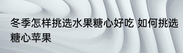 冬季怎样挑选水果糖心好吃 如何挑选糖心苹果