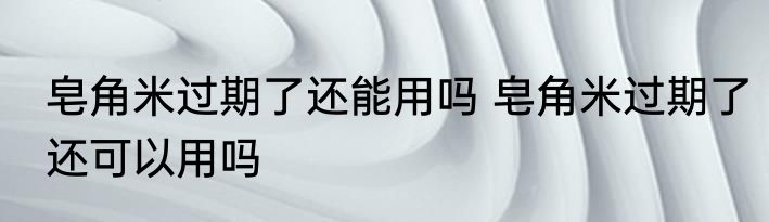 皂角米过期了还能用吗 皂角米过期了还可以用吗