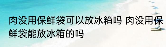 肉没用保鲜袋可以放冰箱吗 肉没用保鲜袋能放冰箱的吗