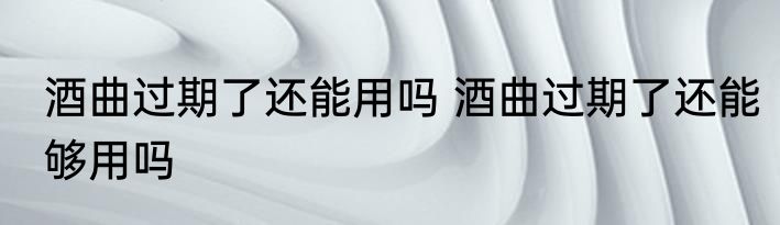 酒曲过期了还能用吗 酒曲过期了还能够用吗