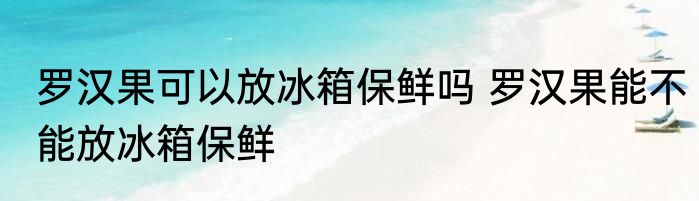 罗汉果可以放冰箱保鲜吗 罗汉果能不能放冰箱保鲜