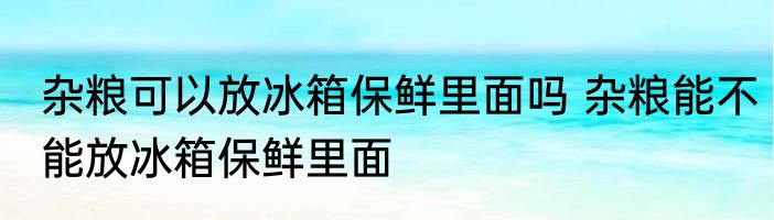 杂粮可以放冰箱保鲜里面吗 杂粮能不能放冰箱保鲜里面