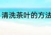清洗茶叶的方法是什么 茶叶如何清洗