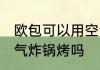 欧包可以用空气炸锅烤吗 欧包能用空气炸锅烤吗