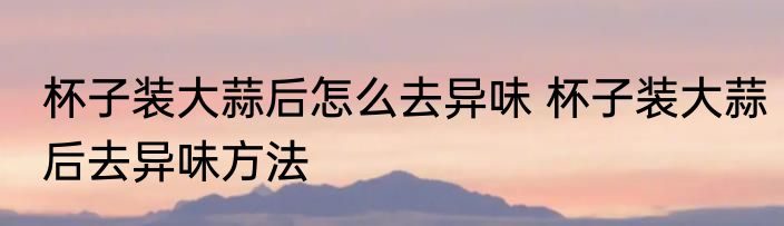 杯子装大蒜后怎么去异味 杯子装大蒜后去异味方法