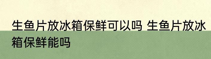 生鱼片放冰箱保鲜可以吗 生鱼片放冰箱保鲜能吗