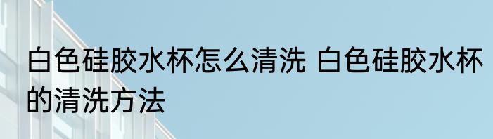 白色硅胶水杯怎么清洗 白色硅胶水杯的清洗方法