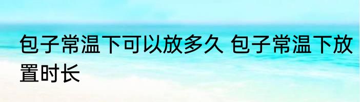 包子常温下可以放多久 包子常温下放置时长