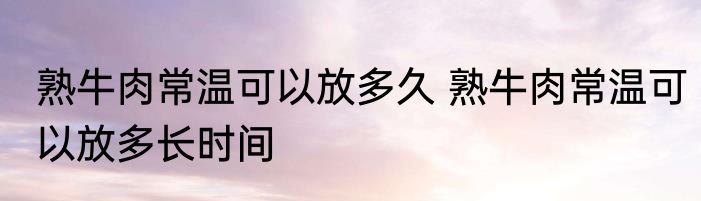 熟牛肉常温可以放多久 熟牛肉常温可以放多长时间