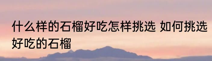 什么样的石榴好吃怎样挑选 如何挑选好吃的石榴