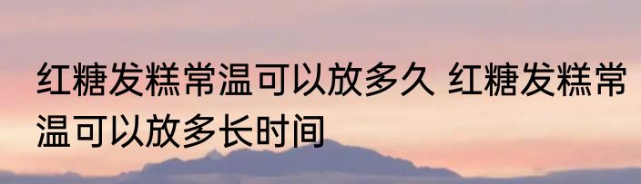红糖发糕常温可以放多久 红糖发糕常温可以放多长时间