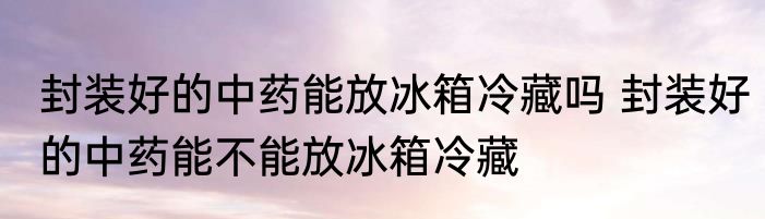 封装好的中药能放冰箱冷藏吗 封装好的中药能不能放冰箱冷藏