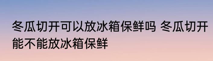 冬瓜切开可以放冰箱保鲜吗 冬瓜切开能不能放冰箱保鲜