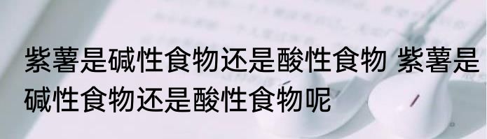 紫薯是碱性食物还是酸性食物 紫薯是碱性食物还是酸性食物呢