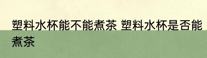 塑料水杯能不能煮茶 塑料水杯是否能煮茶