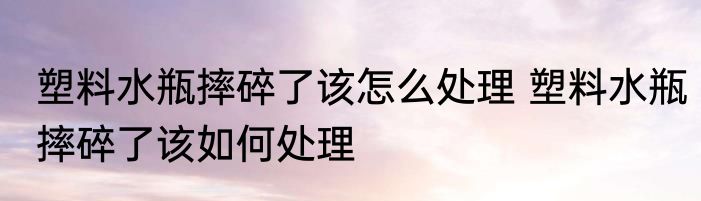 塑料水瓶摔碎了该怎么处理 塑料水瓶摔碎了该如何处理