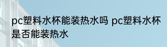pc塑料水杯能装热水吗 pc塑料水杯是否能装热水