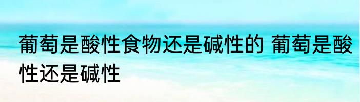 葡萄是酸性食物还是碱性的 葡萄是酸性还是碱性