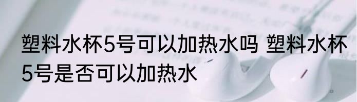 塑料水杯5号可以加热水吗 塑料水杯5号是否可以加热水