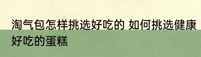 淘气包怎样挑选好吃的 如何挑选健康好吃的蛋糕