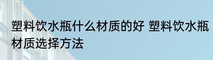 塑料饮水瓶什么材质的好 塑料饮水瓶材质选择方法