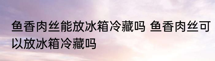 鱼香肉丝能放冰箱冷藏吗 鱼香肉丝可以放冰箱冷藏吗