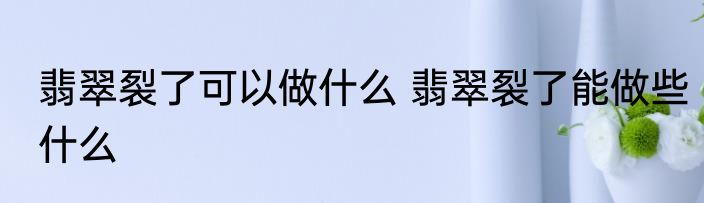 翡翠裂了可以做什么 翡翠裂了能做些什么