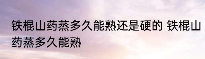 铁棍山药蒸多久能熟还是硬的 铁棍山药蒸多久能熟
