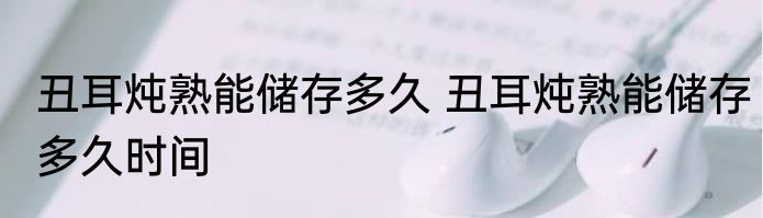 丑耳炖熟能储存多久 丑耳炖熟能储存多久时间