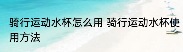 骑行运动水杯怎么用 骑行运动水杯使用方法