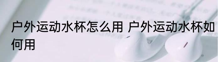 户外运动水杯怎么用 户外运动水杯如何用