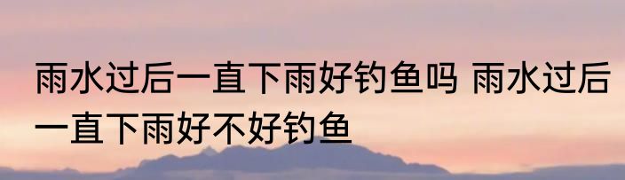 雨水过后一直下雨好钓鱼吗 雨水过后一直下雨好不好钓鱼