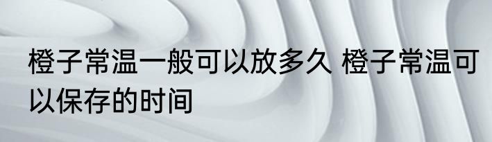 橙子常温一般可以放多久 橙子常温可以保存的时间