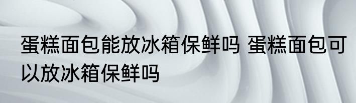 蛋糕面包能放冰箱保鲜吗 蛋糕面包可以放冰箱保鲜吗