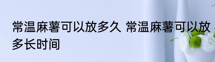 常温麻薯可以放多久 常温麻薯可以放多长时间