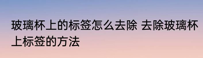 玻璃杯上的标签怎么去除 去除玻璃杯上标签的方法