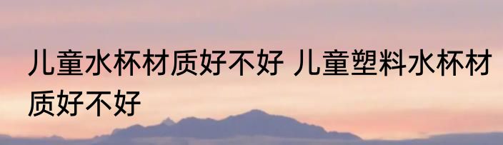 儿童水杯材质好不好 儿童塑料水杯材质好不好